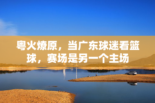 粤火燎原，当广东球迷看篮球，赛场是另一个主场