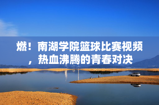 燃！南湖学院篮球比赛视频，热血沸腾的青春对决