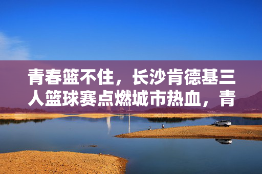 青春篮不住,长沙肯德基三人篮球赛点燃城市热血,青春篮不住,长沙肯德基三人篮球赛点燃城市热血