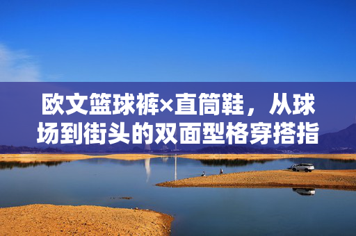 欧文篮球裤×直筒鞋，从球场到街头的双面型格穿搭指南