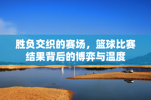 胜负交织的赛场,篮球比赛结果背后的博弈与温度