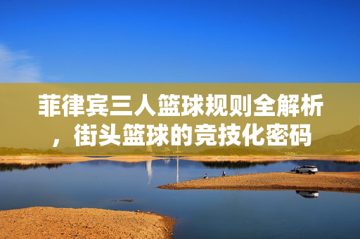 菲律宾三人篮球规则全解析，街头篮球的竞技化密码