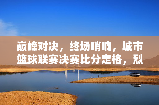 巅峰对决，终场哨响，城市篮球联赛决赛比分定格，烈火队险胜风暴队加冕冠军，城市篮球联赛决赛，烈火队险胜风暴队加冕冠军