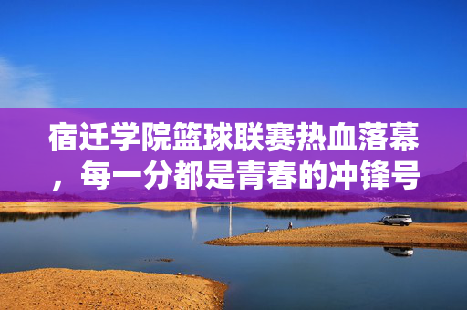 宿迁学院篮球联赛热血落幕，每一分都是青春的冲锋号，宿迁学院篮球联赛落幕，每一分，都是青春的冲锋号