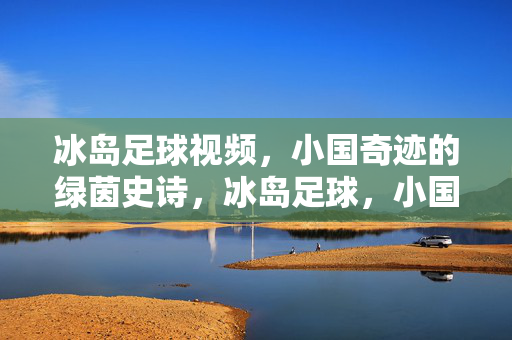 冰岛足球视频，小国奇迹的绿茵史诗，冰岛足球，小国奇迹的绿茵史诗