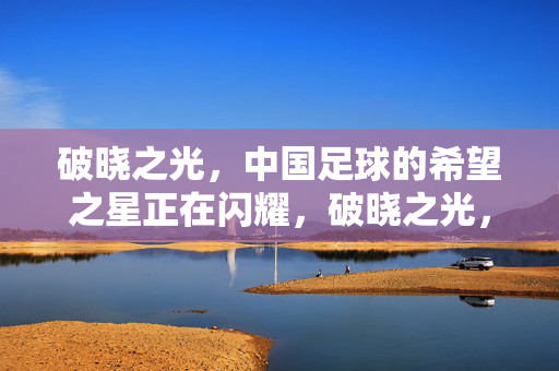 破晓之光，中国足球的希望之星正在闪耀，破晓之光，中国足球希望之星闪耀