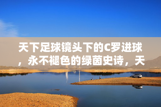 天下足球镜头下的C罗进球,永不褪色的绿茵史诗,天下足球镜头下的C罗进球,永不褪色的绿茵史诗