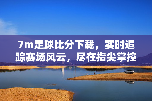 7m足球比分下载，实时追踪赛场风云，尽在指尖掌控，7m足球比分下载，实时赛场风云，指尖掌控