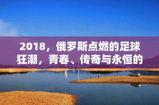 2018，俄罗斯点燃的足球狂潮，青春、传奇与永恒的绿茵记忆，2018俄罗斯，点燃足球狂潮，青春、传奇与永恒绿茵记忆