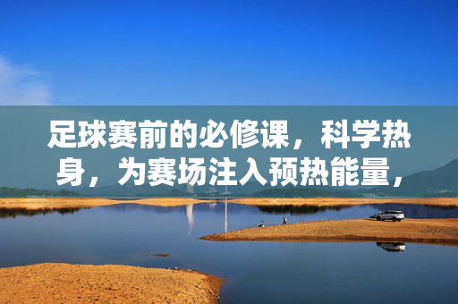足球赛前的必修课，科学热身，为赛场注入预热能量，足球赛前必修课，科学热身注入赛场预热能量