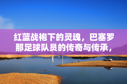 红蓝战袍下的灵魂，巴塞罗那足球队员的传奇与传承，红蓝魂，巴塞罗那球员的传奇与传承