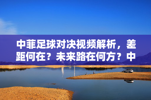 中菲足球对决视频解析，差距何在？未来路在何方？中菲足球对决视频解析，差距与未来之路