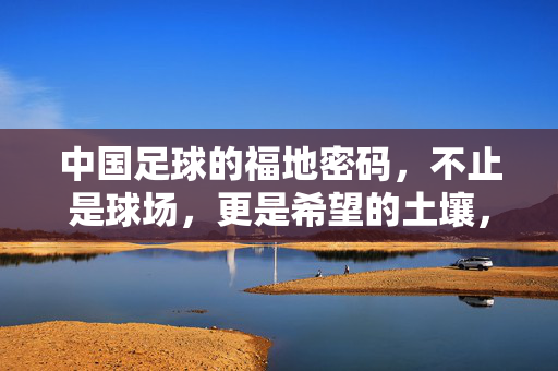 中国足球的福地密码，不止是球场，更是希望的土壤，中国足球福地密码，不止球场，更是希望土壤