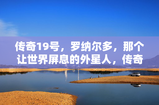 传奇19号,罗纳尔多,那个让世界屏息的外星人,传奇19号外星人,罗纳尔多,让世界屏息的足球传奇