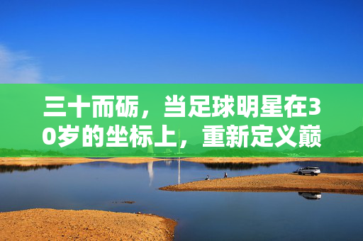 三十而砺，当足球明星在30岁的坐标上，重新定义巅峰，三十而砺，足球明星30岁重绘巅峰