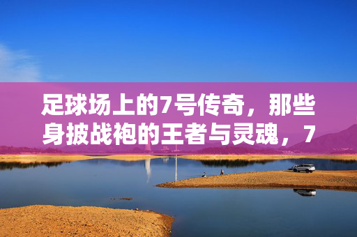 足球场上的7号传奇，那些身披战袍的王者与灵魂，7号传奇，足球场上的王者与灵魂