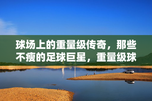 球场上的重量级传奇，那些不瘦的足球巨星，重量级球场传奇，不瘦的足球巨星