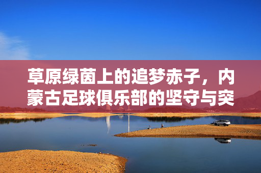 草原绿茵上的追梦赤子，内蒙古足球俱乐部的坚守与突围，草原赤子心，内蒙古足球的坚守与突围
