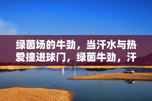 绿茵场的牛劲，当汗水与热爱撞进球门，绿茵牛劲，汗水热爱撞破门