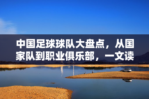 中国足球球队大盘点，从国家队到职业俱乐部，一文读懂，中国足球球队大盘点，从国家队到职业俱乐部，一文读懂