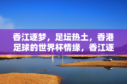 香江逐梦,足坛热土,香港足球的世界杯情缘,香江逐梦,香港足球世界杯情缘