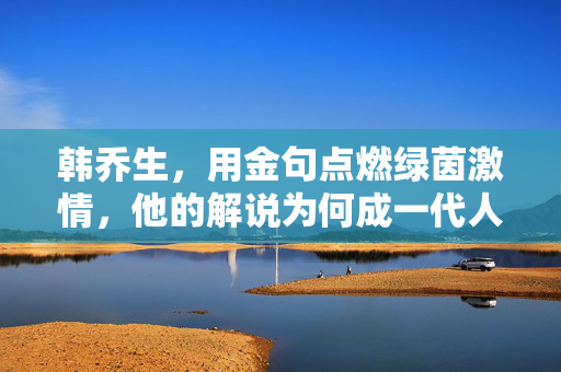 韩乔生，用金句点燃绿茵激情，他的解说为何成一代人的足球记忆？韩乔生金句点燃绿茵激情，铸就一代人足球记忆