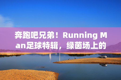 奔跑吧兄弟!Running Man足球特辑,绿茵场上的笑泪与热血,奔跑吧兄弟!Running Man足球特辑,绿茵场上的笑泪与热血