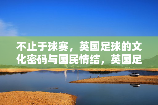 不止于球赛，英国足球的文化密码与国民情结，英国足球，超越球赛的文化密码与国民情结