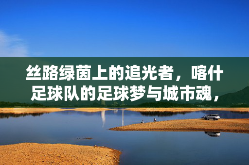 丝路绿茵上的追光者，喀什足球队的足球梦与城市魂，丝路绿茵追光者，喀什足球队的足球梦与城市魂