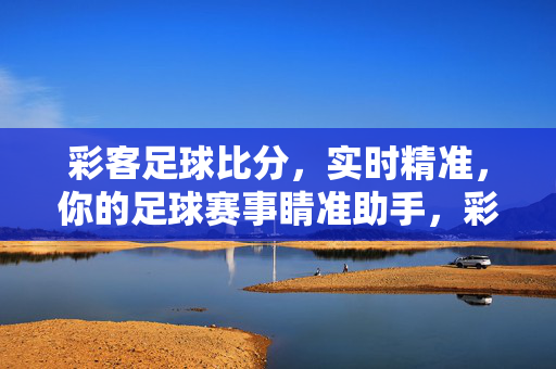 彩客足球比分，实时精准，你的足球赛事睛准助手，彩客足球比分，实时精准的赛事睛准助手