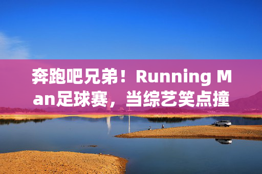 奔跑吧兄弟！Running Man足球赛，当综艺笑点撞上绿茵热血，Running Man足球赛，综艺笑点撞绿茵热血