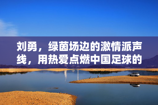 刘勇，绿茵场边的激情派声线，用热爱点燃中国足球的每一分钟