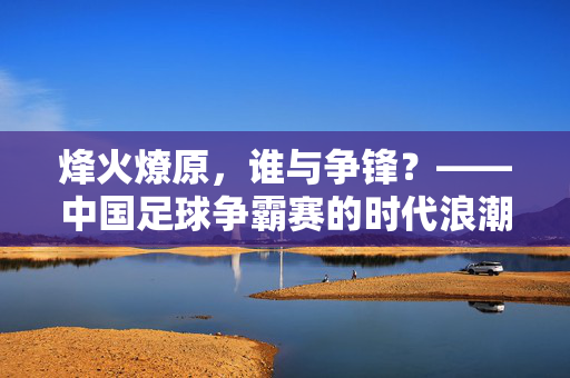 烽火燎原，谁与争锋？——中国足球争霸赛的时代浪潮，烽火燎原谁争锋？中国足球争霸赛的时代浪潮