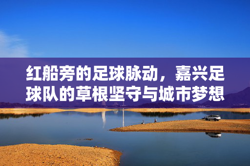 红船旁的足球脉动，嘉兴足球队的草根坚守与城市梦想，红船旁的草根足脉，嘉兴球队的坚守与城市梦想
