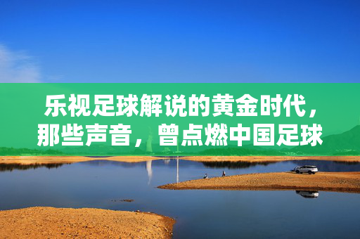 乐视足球解说的黄金时代，那些声音，曾点燃中国足球的夜晚，乐视足球解说的黄金时代，那些声音，曾点燃中国足球的夜晚