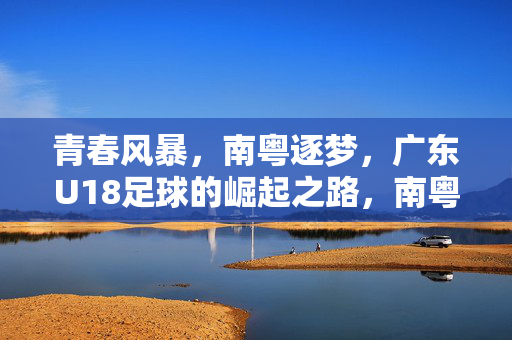 青春风暴，南粤逐梦，广东U18足球的崛起之路，南粤青春风暴，广东U18足球崛起之路