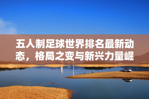 五人制足球世界排名最新动态,格局之变与新兴力量崛起,五人制足球世界排名最新动态,格局之变与新兴力量崛起
