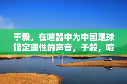 于毅,在喧嚣中为中国足球锚定理性的声音,于毅,喧嚣中为中国足球锚定理性声音
