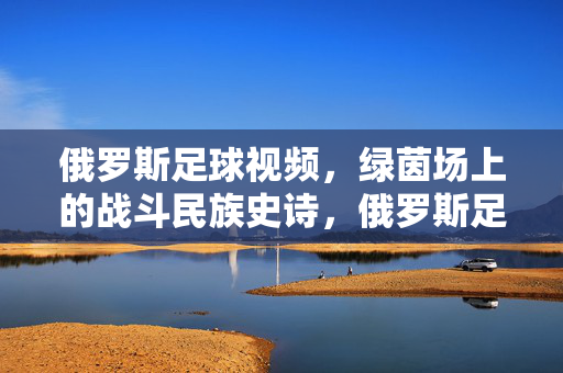 俄罗斯足球视频，绿茵场上的战斗民族史诗，俄罗斯足球，绿茵场上的战斗民族史诗