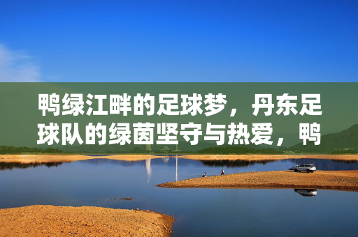 鸭绿江畔的足球梦，丹东足球队的绿茵坚守与热爱，鸭绿江畔的绿茵坚守，丹东足球队的足球梦