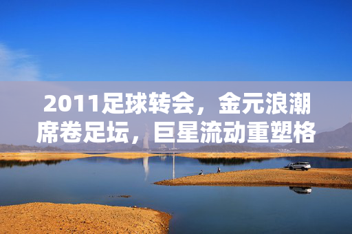 2011足球转会，金元浪潮席卷足坛，巨星流动重塑格局，2011转会金元浪潮，巨星流动重塑足坛格局