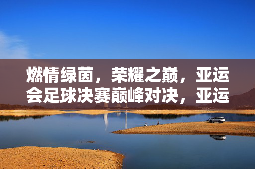 燃情绿茵，荣耀之巅，亚运会足球决赛巅峰对决，亚运会足球决赛巅峰荣耀对决