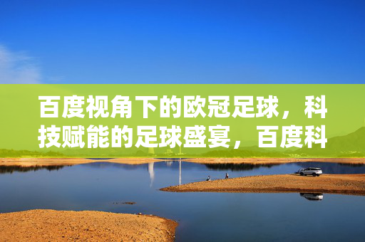 百度视角下的欧冠足球，科技赋能的足球盛宴，百度科技赋能下的欧冠足球盛宴