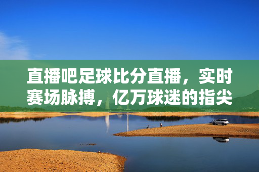 直播吧足球比分直播，实时赛场脉搏，亿万球迷的指尖狂欢，直播吧足球比分直播，实时赛场脉搏，亿万球迷指尖狂欢