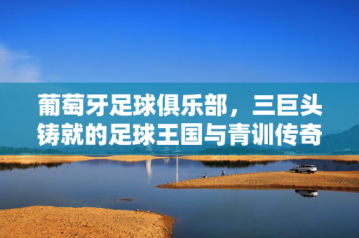 葡萄牙足球俱乐部，三巨头铸就的足球王国与青训传奇