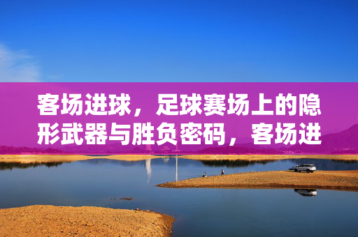 客场进球,足球赛场上的隐形武器与胜负密码,客场进球,隐形武器与胜负密码