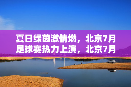 夏日绿茵激情燃，北京7月足球赛热力上演，北京7月绿茵激情燃，足球热力上演
