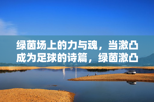 绿茵场上的力与魂，当激凸成为足球的诗篇，绿茵激凸，力与魂的诗篇