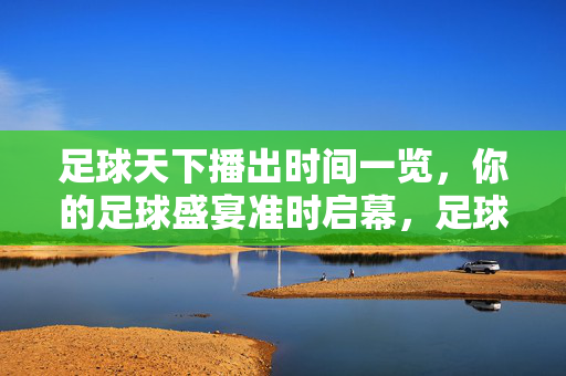 足球天下播出时间一览，你的足球盛宴准时启幕，足球天下播出时间一览，足球盛宴准时启幕