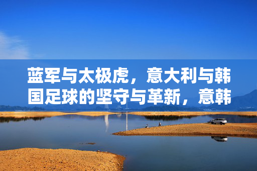 蓝军与太极虎，意大利与韩国足球的坚守与革新，意韩足球，蓝军与太极虎的坚守与革新